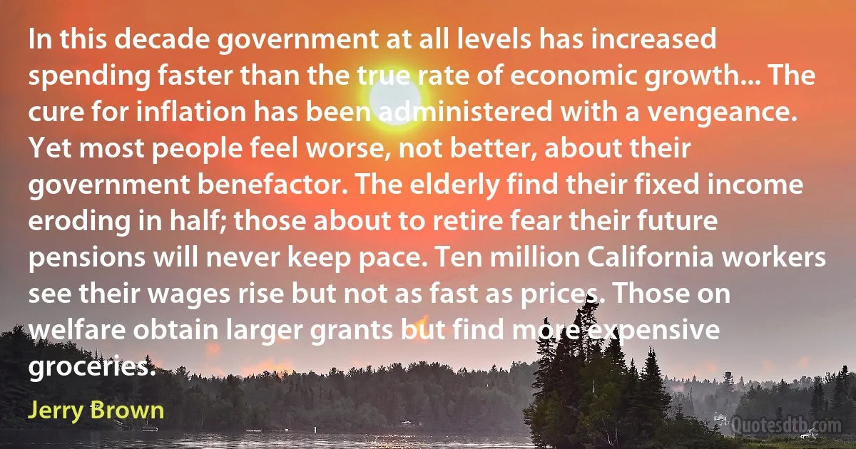 In this decade government at all levels has increased spending faster than the true rate of economic growth... The cure for inflation has been administered with a vengeance. Yet most people feel worse, not better, about their government benefactor. The elderly find their fixed income eroding in half; those about to retire fear their future pensions will never keep pace. Ten million California workers see their wages rise but not as fast as prices. Those on welfare obtain larger grants but find more expensive groceries. (Jerry Brown)