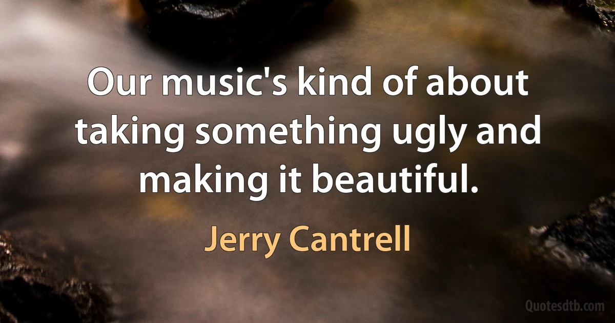 Our music's kind of about taking something ugly and making it beautiful. (Jerry Cantrell)