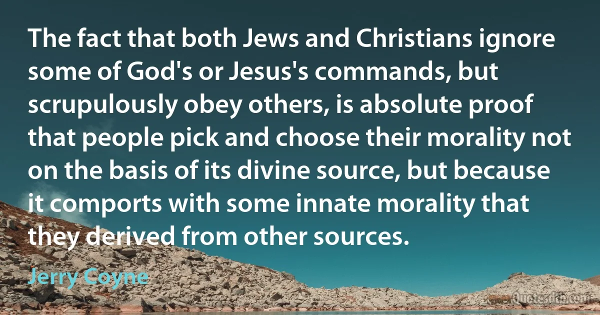 The fact that both Jews and Christians ignore some of God's or Jesus's commands, but scrupulously obey others, is absolute proof that people pick and choose their morality not on the basis of its divine source, but because it comports with some innate morality that they derived from other sources. (Jerry Coyne)