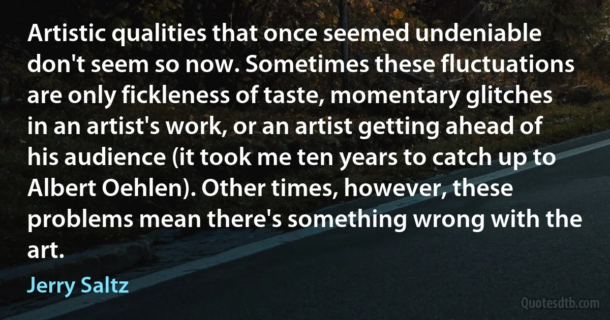 Artistic qualities that once seemed undeniable don't seem so now. Sometimes these fluctuations are only fickleness of taste, momentary glitches in an artist's work, or an artist getting ahead of his audience (it took me ten years to catch up to Albert Oehlen). Other times, however, these problems mean there's something wrong with the art. (Jerry Saltz)