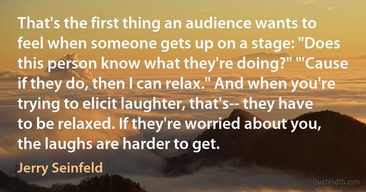 That's the first thing an audience wants to feel when someone gets up on a stage: "Does this person know what they're doing?" "'Cause if they do, then I can relax." And when you're trying to elicit laughter, that's-- they have to be relaxed. If they're worried about you, the laughs are harder to get. (Jerry Seinfeld)