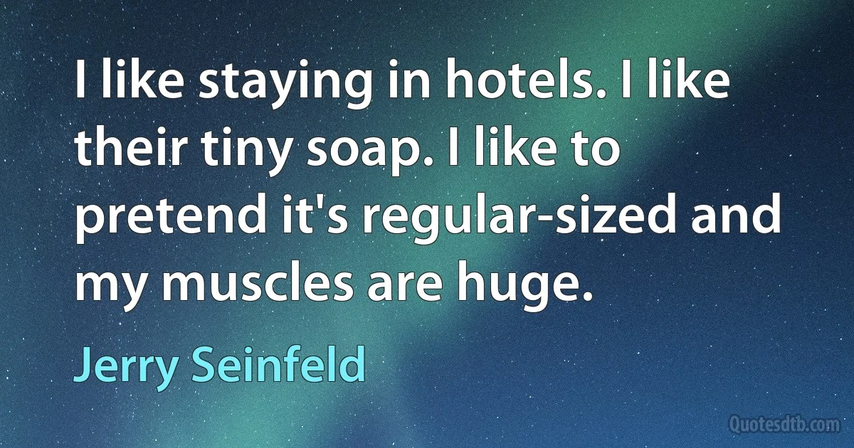 I like staying in hotels. I like their tiny soap. I like to pretend it's regular-sized and my muscles are huge. (Jerry Seinfeld)