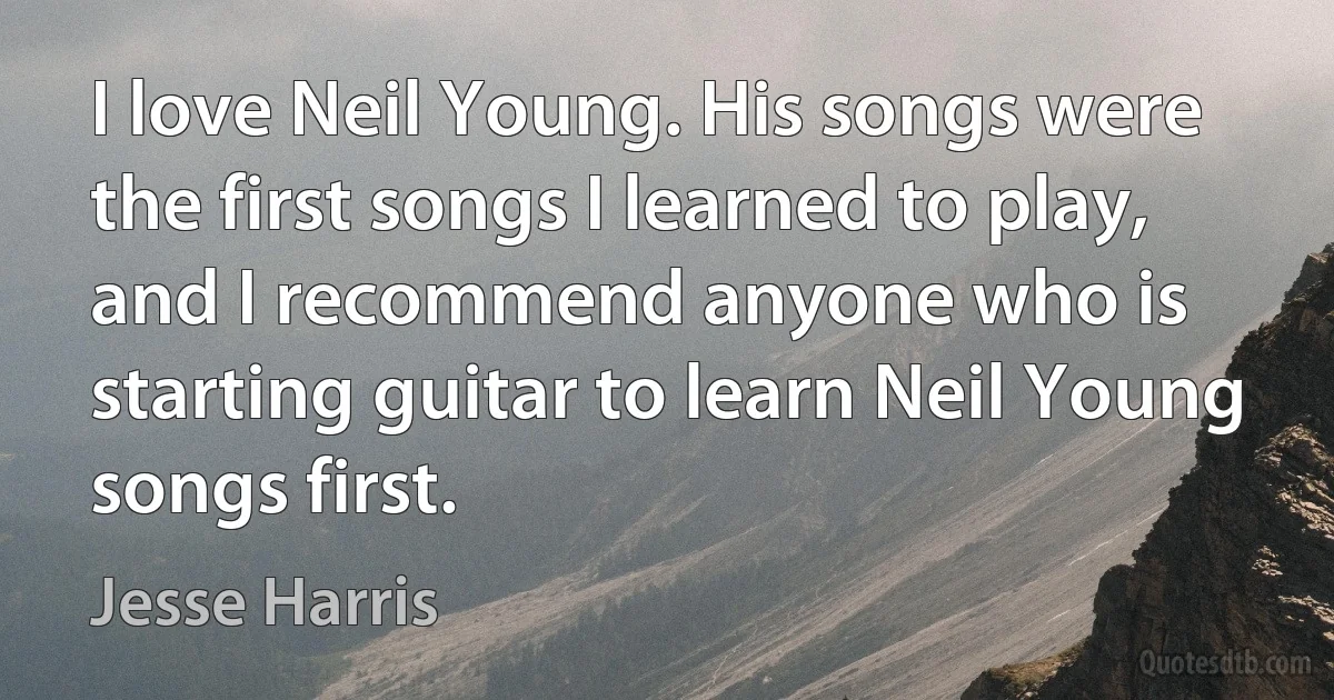 I love Neil Young. His songs were the first songs I learned to play, and I recommend anyone who is starting guitar to learn Neil Young songs first. (Jesse Harris)