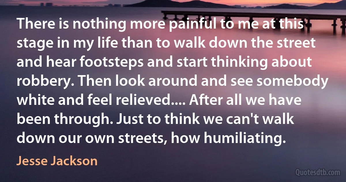 There is nothing more painful to me at this stage in my life than to walk down the street and hear footsteps and start thinking about robbery. Then look around and see somebody white and feel relieved.... After all we have been through. Just to think we can't walk down our own streets, how humiliating. (Jesse Jackson)