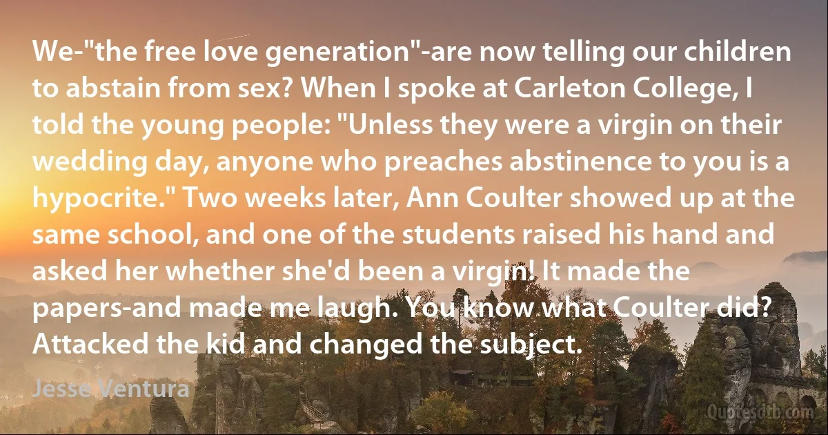 We-"the free love generation"-are now telling our children to abstain from sex? When I spoke at Carleton College, I told the young people: "Unless they were a virgin on their wedding day, anyone who preaches abstinence to you is a hypocrite." Two weeks later, Ann Coulter showed up at the same school, and one of the students raised his hand and asked her whether she'd been a virgin! It made the papers-and made me laugh. You know what Coulter did? Attacked the kid and changed the subject. (Jesse Ventura)