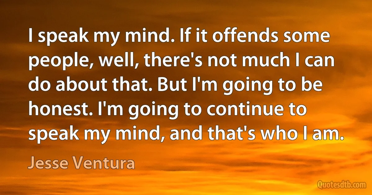 I speak my mind. If it offends some people, well, there's not much I can do about that. But I'm going to be honest. I'm going to continue to speak my mind, and that's who I am. (Jesse Ventura)