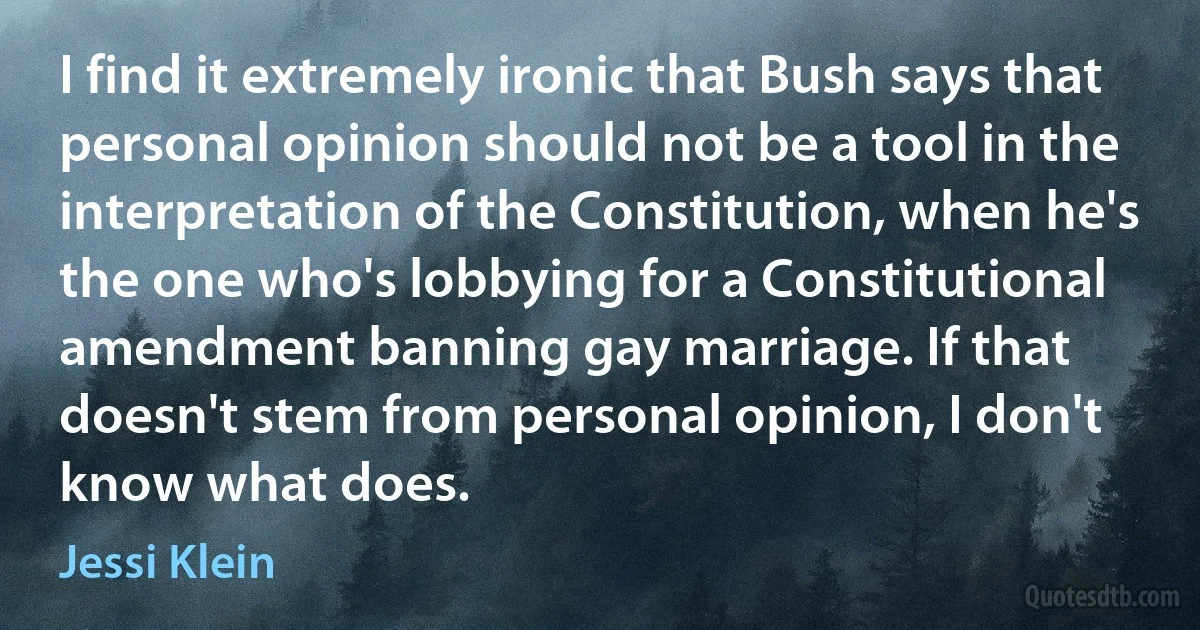 I find it extremely ironic that Bush says that personal opinion should not be a tool in the interpretation of the Constitution, when he's the one who's lobbying for a Constitutional amendment banning gay marriage. If that doesn't stem from personal opinion, I don't know what does. (Jessi Klein)