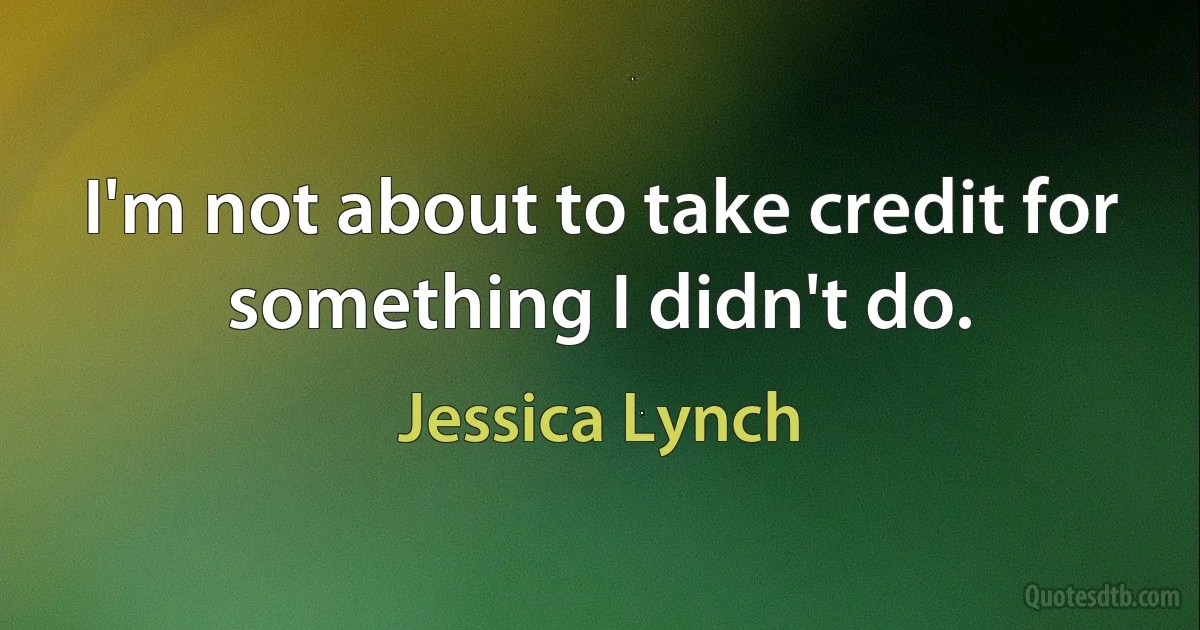 I'm not about to take credit for something I didn't do. (Jessica Lynch)