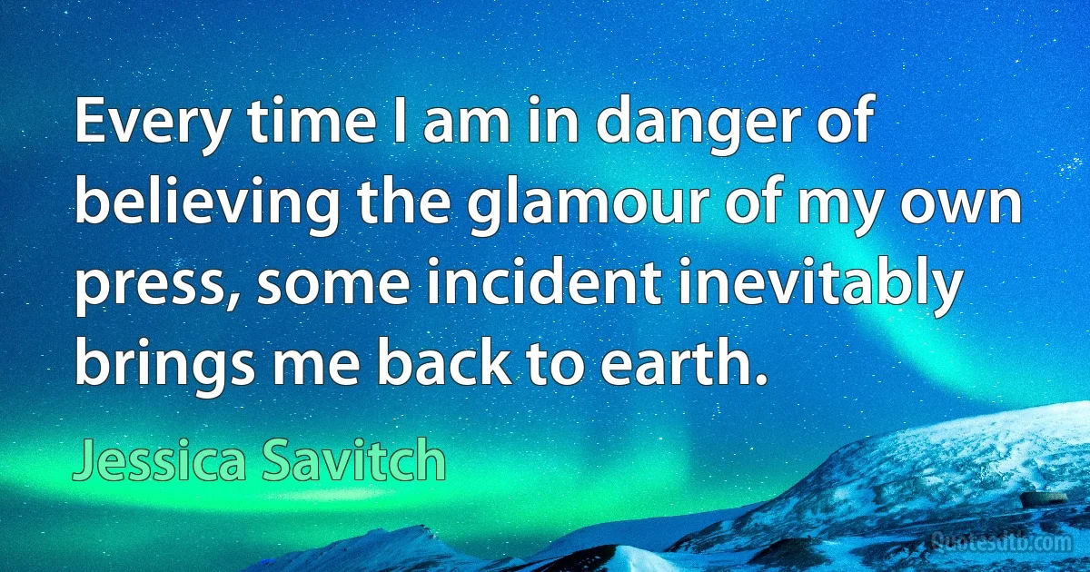 Every time I am in danger of believing the glamour of my own press, some incident inevitably brings me back to earth. (Jessica Savitch)