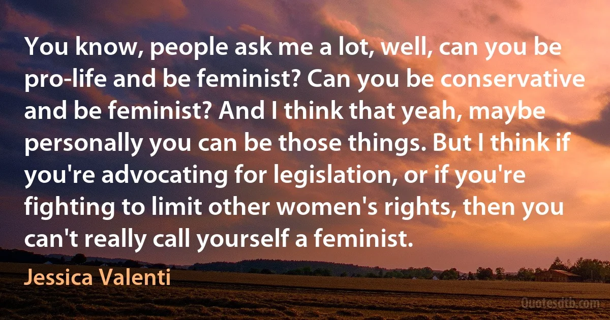 You know, people ask me a lot, well, can you be pro-life and be feminist? Can you be conservative and be feminist? And I think that yeah, maybe personally you can be those things. But I think if you're advocating for legislation, or if you're fighting to limit other women's rights, then you can't really call yourself a feminist. (Jessica Valenti)