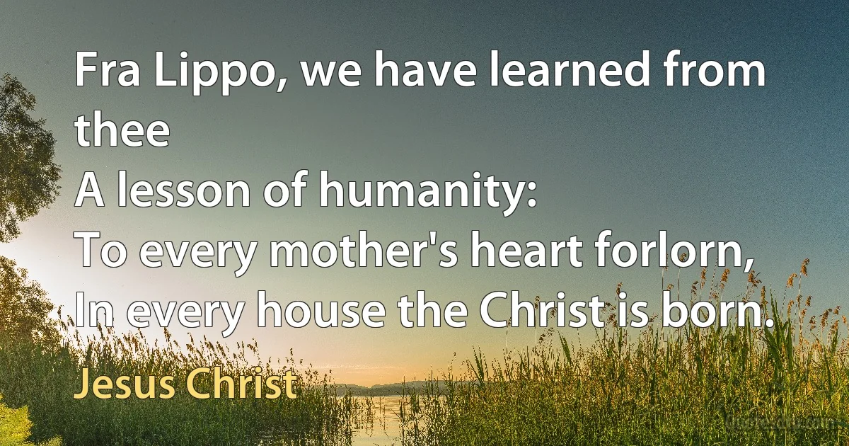 Fra Lippo, we have learned from thee
A lesson of humanity:
To every mother's heart forlorn,
In every house the Christ is born. (Jesus Christ)