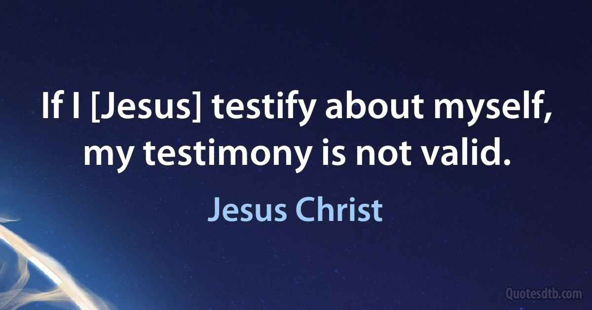 If I [Jesus] testify about myself, my testimony is not valid. (Jesus Christ)