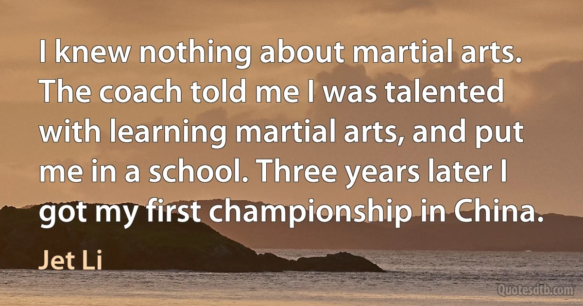 I knew nothing about martial arts. The coach told me I was talented with learning martial arts, and put me in a school. Three years later I got my first championship in China. (Jet Li)