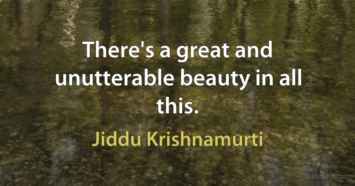 There's a great and unutterable beauty in all this. (Jiddu Krishnamurti)