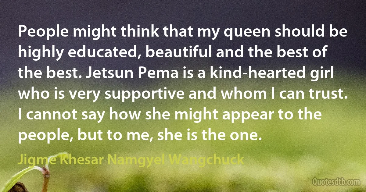 People might think that my queen should be highly educated, beautiful and the best of the best. Jetsun Pema is a kind-hearted girl who is very supportive and whom I can trust. I cannot say how she might appear to the people, but to me, she is the one. (Jigme Khesar Namgyel Wangchuck)