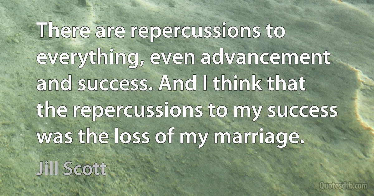 There are repercussions to everything, even advancement and success. And I think that the repercussions to my success was the loss of my marriage. (Jill Scott)