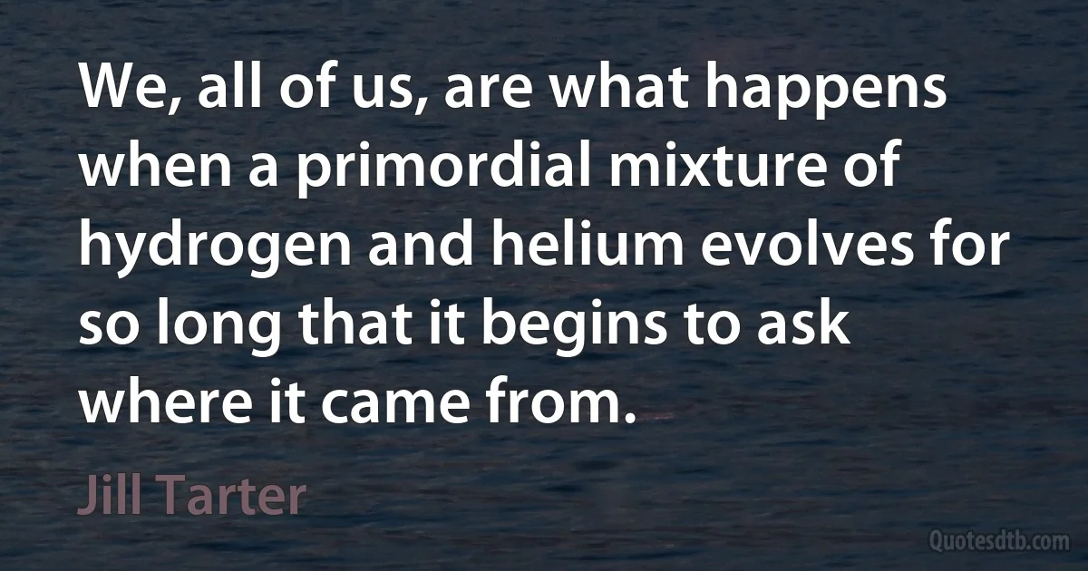 We, all of us, are what happens when a primordial mixture of hydrogen and helium evolves for so long that it begins to ask where it came from. (Jill Tarter)