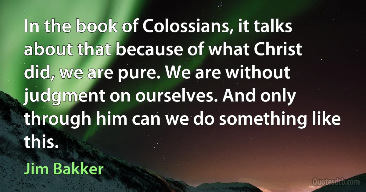 In the book of Colossians, it talks about that because of what Christ did, we are pure. We are without judgment on ourselves. And only through him can we do something like this. (Jim Bakker)