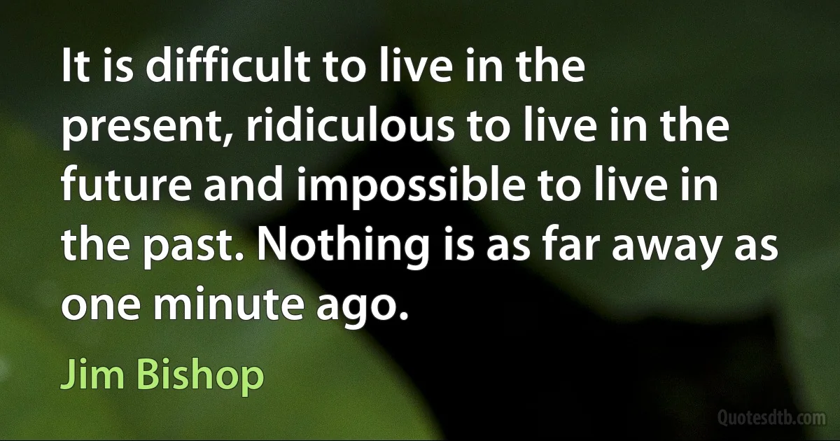 It is difficult to live in the present, ridiculous to live in the future and impossible to live in the past. Nothing is as far away as one minute ago. (Jim Bishop)