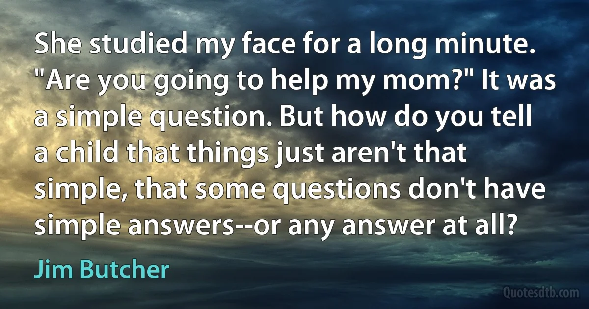 She studied my face for a long minute. "Are you going to help my mom?" It was a simple question. But how do you tell a child that things just aren't that simple, that some questions don't have simple answers--or any answer at all? (Jim Butcher)