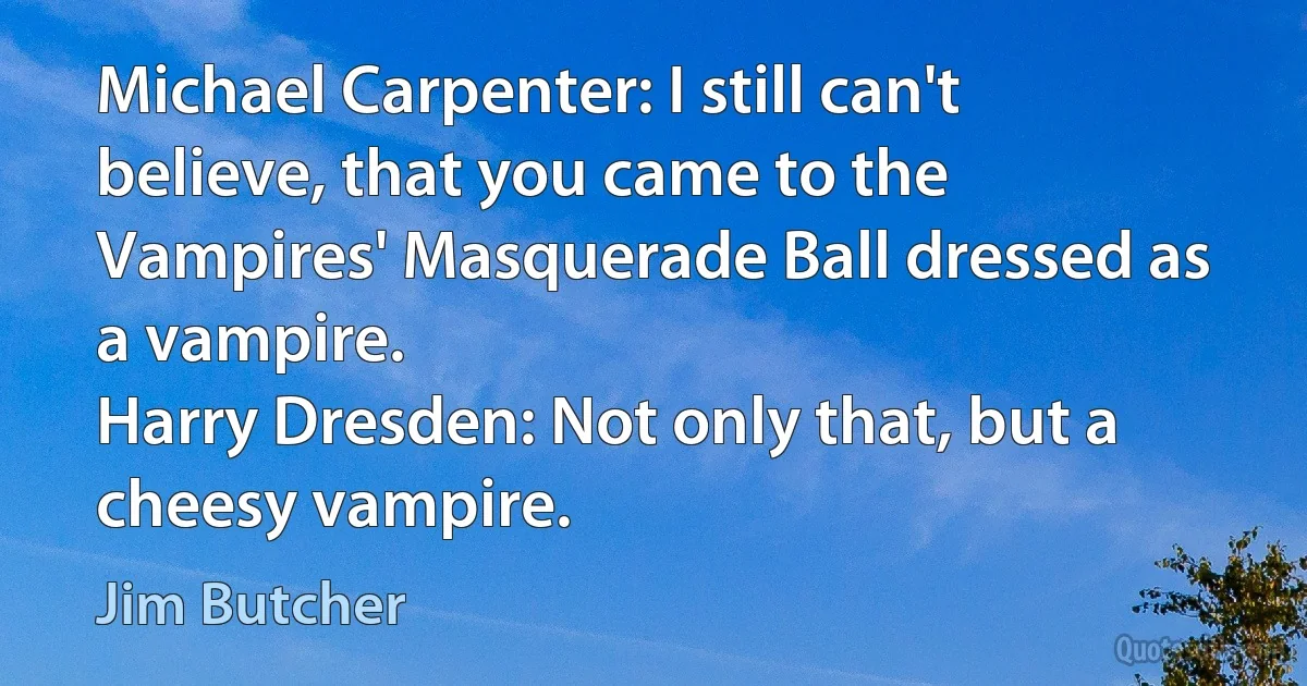 Michael Carpenter: I still can't believe, that you came to the Vampires' Masquerade Ball dressed as a vampire.
Harry Dresden: Not only that, but a cheesy vampire. (Jim Butcher)