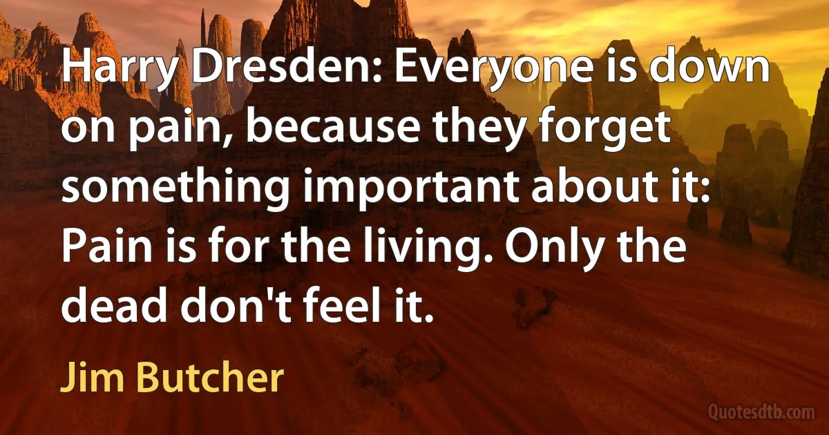 Harry Dresden: Everyone is down on pain, because they forget something important about it: Pain is for the living. Only the dead don't feel it. (Jim Butcher)