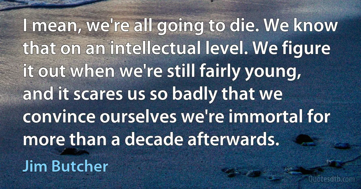 I mean, we're all going to die. We know that on an intellectual level. We figure it out when we're still fairly young, and it scares us so badly that we convince ourselves we're immortal for more than a decade afterwards. (Jim Butcher)