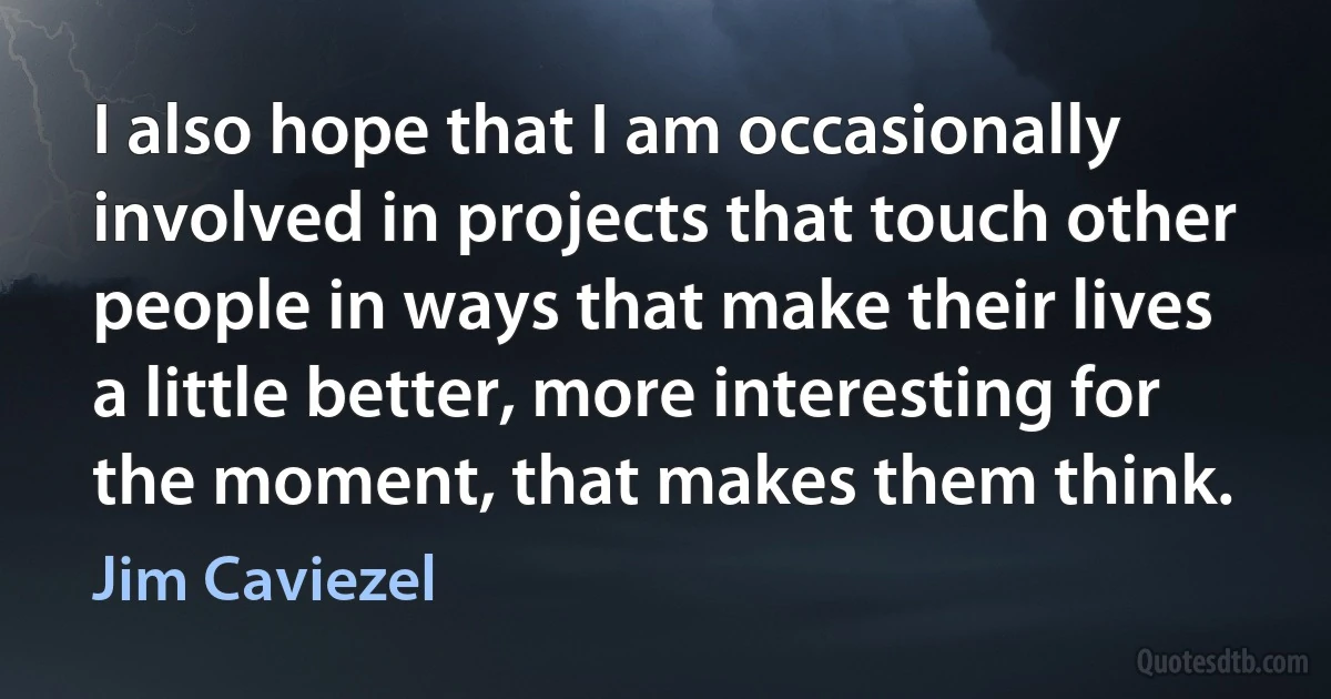 I also hope that I am occasionally involved in projects that touch other people in ways that make their lives a little better, more interesting for the moment, that makes them think. (Jim Caviezel)