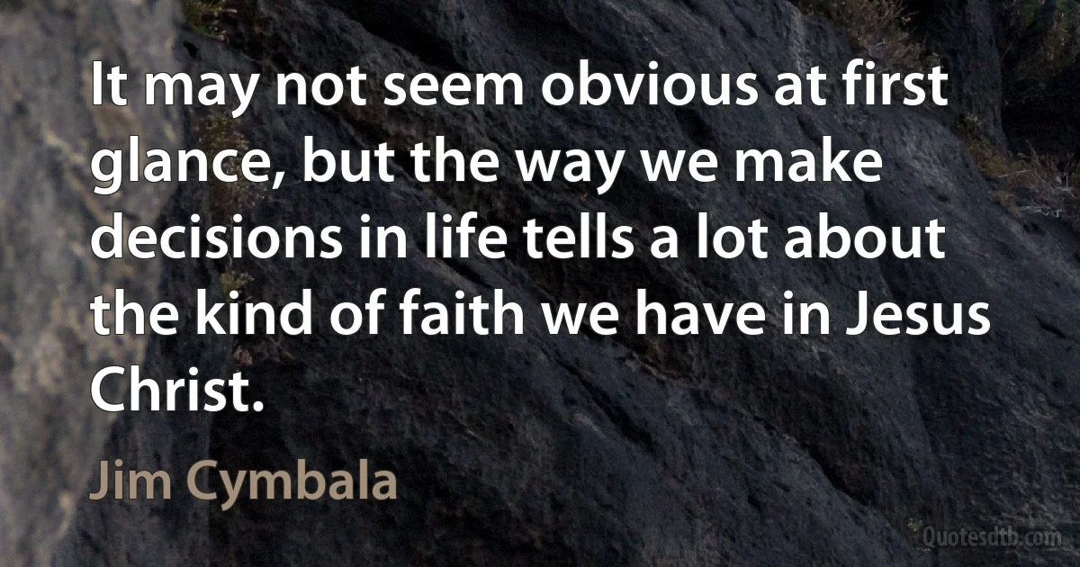 It may not seem obvious at first glance, but the way we make decisions in life tells a lot about the kind of faith we have in Jesus Christ. (Jim Cymbala)