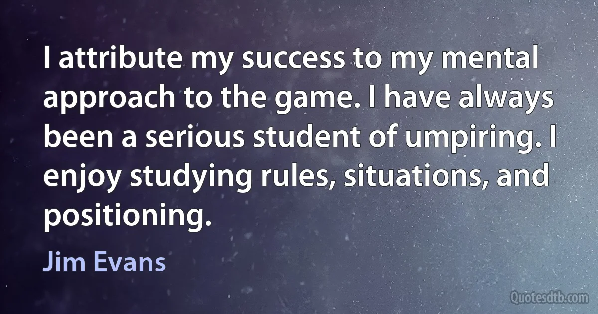 I attribute my success to my mental approach to the game. I have always been a serious student of umpiring. I enjoy studying rules, situations, and positioning. (Jim Evans)