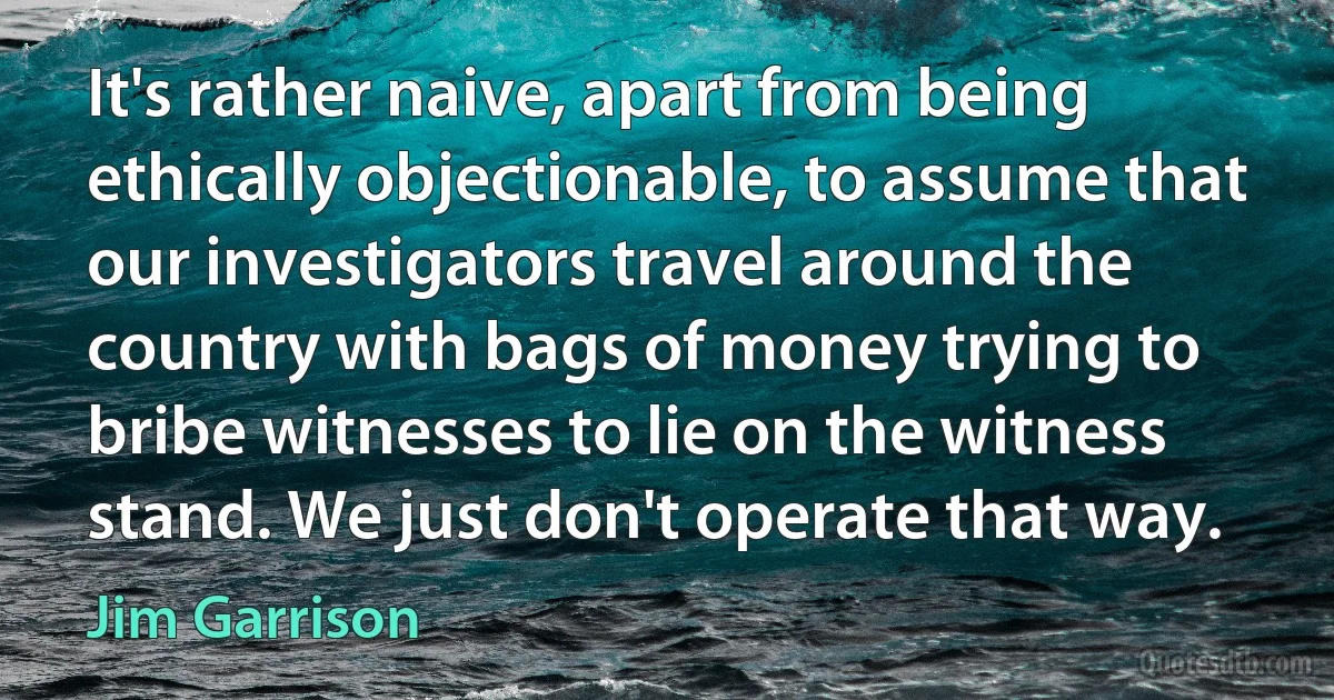 It's rather naive, apart from being ethically objectionable, to assume that our investigators travel around the country with bags of money trying to bribe witnesses to lie on the witness stand. We just don't operate that way. (Jim Garrison)