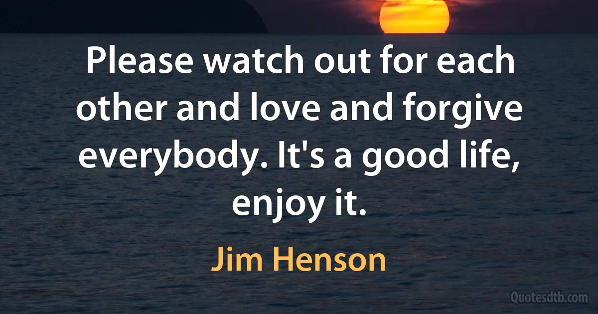 Please watch out for each other and love and forgive everybody. It's a good life, enjoy it. (Jim Henson)