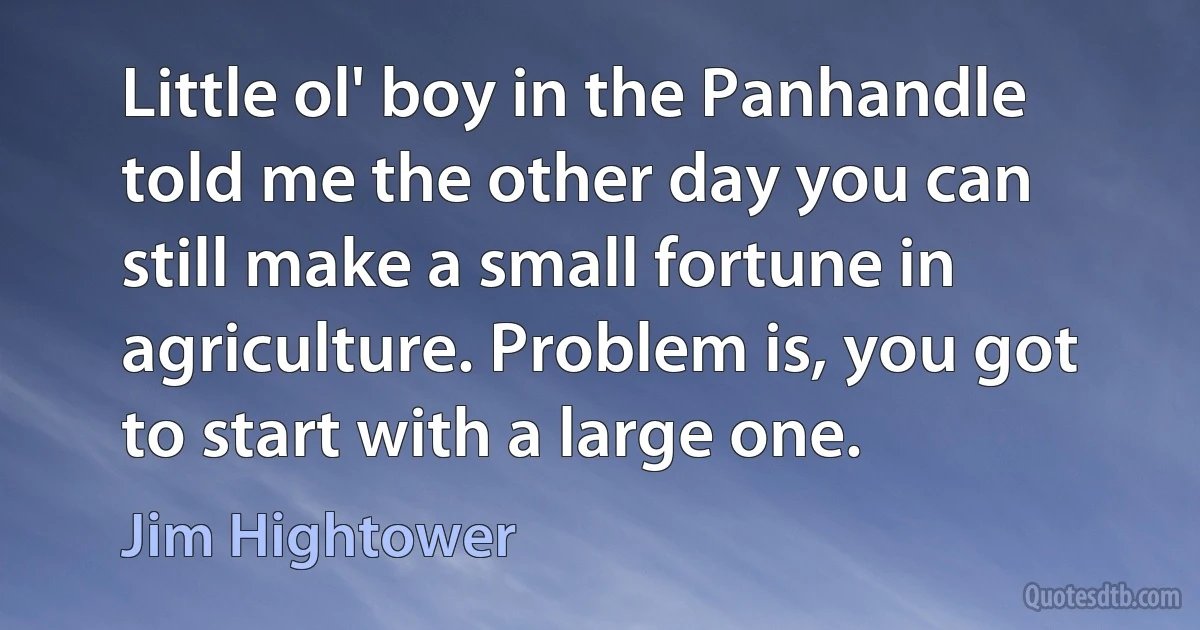 Little ol' boy in the Panhandle told me the other day you can still make a small fortune in agriculture. Problem is, you got to start with a large one. (Jim Hightower)