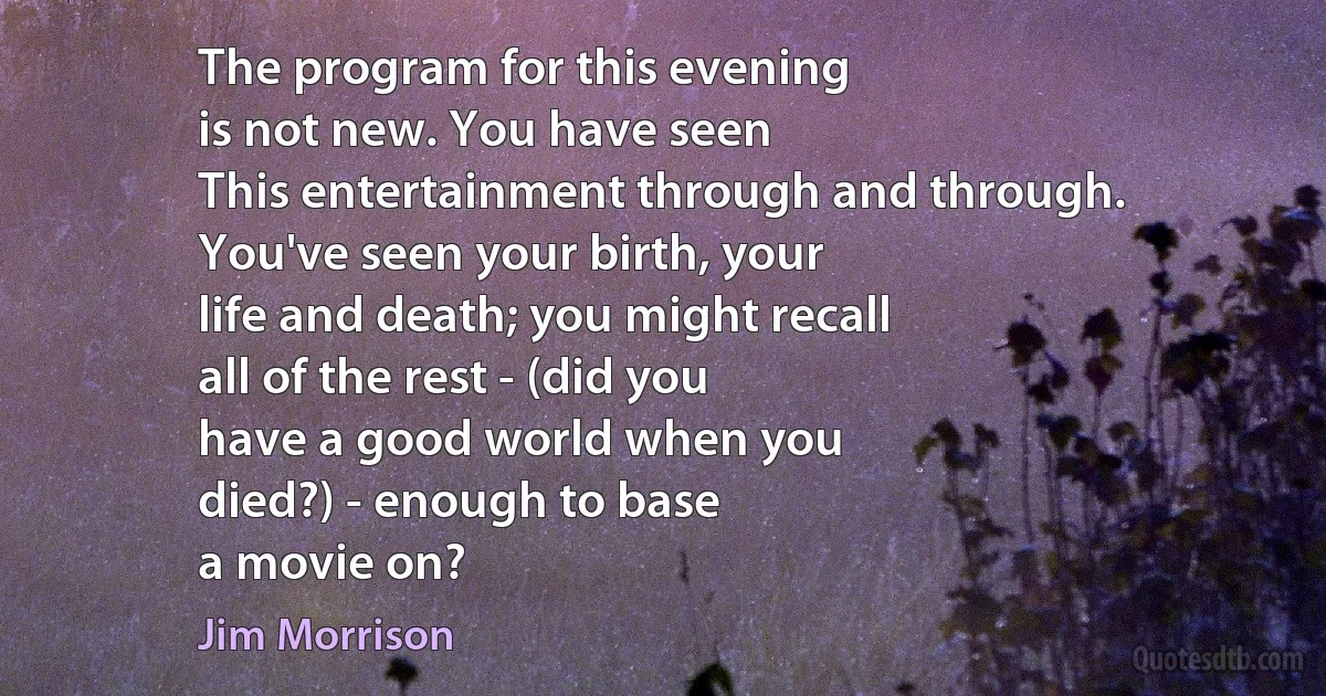 The program for this evening
is not new. You have seen
This entertainment through and through.
You've seen your birth, your
life and death; you might recall
all of the rest - (did you
have a good world when you
died?) - enough to base
a movie on? (Jim Morrison)