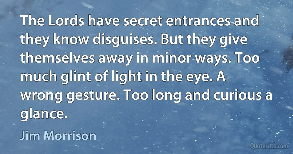 The Lords have secret entrances and they know disguises. But they give themselves away in minor ways. Too much glint of light in the eye. A wrong gesture. Too long and curious a glance. (Jim Morrison)