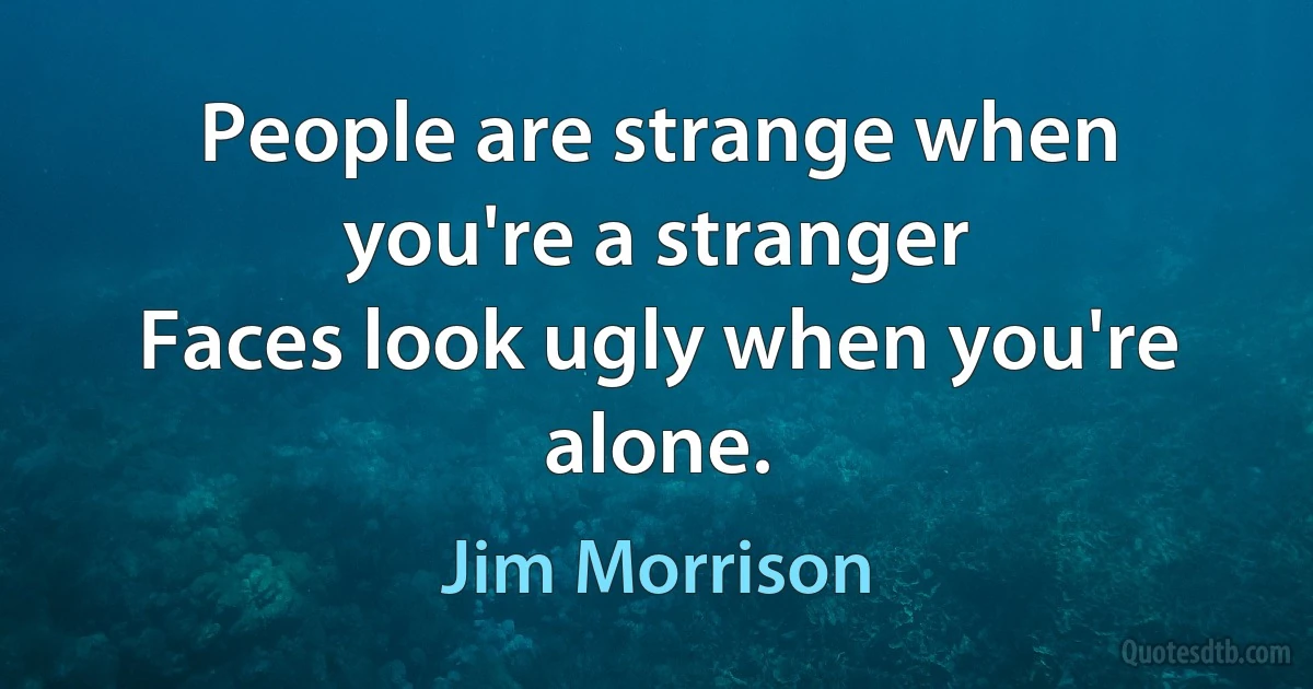 People are strange when you're a stranger
Faces look ugly when you're alone. (Jim Morrison)