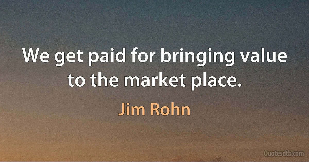 We get paid for bringing value to the market place. (Jim Rohn)