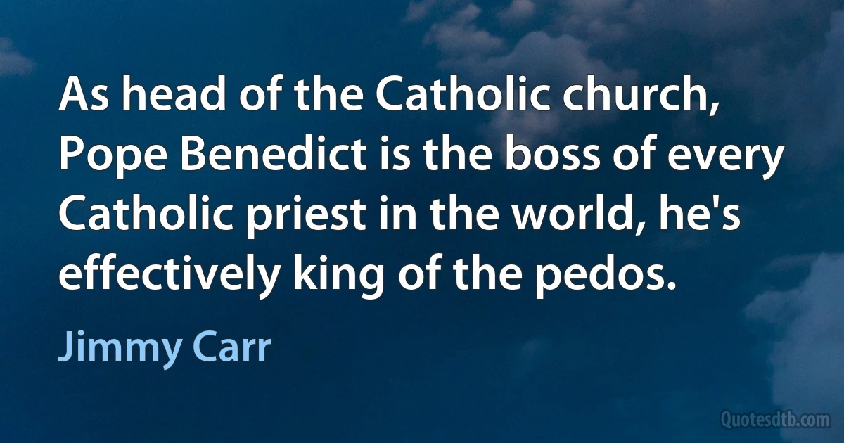 As head of the Catholic church, Pope Benedict is the boss of every Catholic priest in the world, he's effectively king of the pedos. (Jimmy Carr)