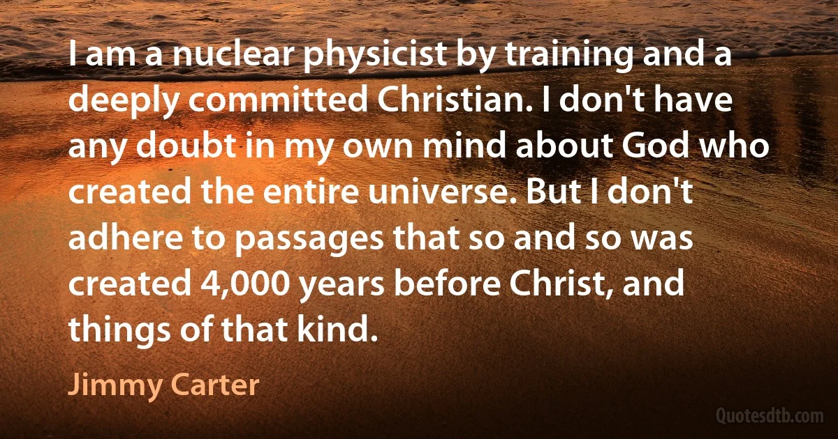 I am a nuclear physicist by training and a deeply committed Christian. I don't have any doubt in my own mind about God who created the entire universe. But I don't adhere to passages that so and so was created 4,000 years before Christ, and things of that kind. (Jimmy Carter)