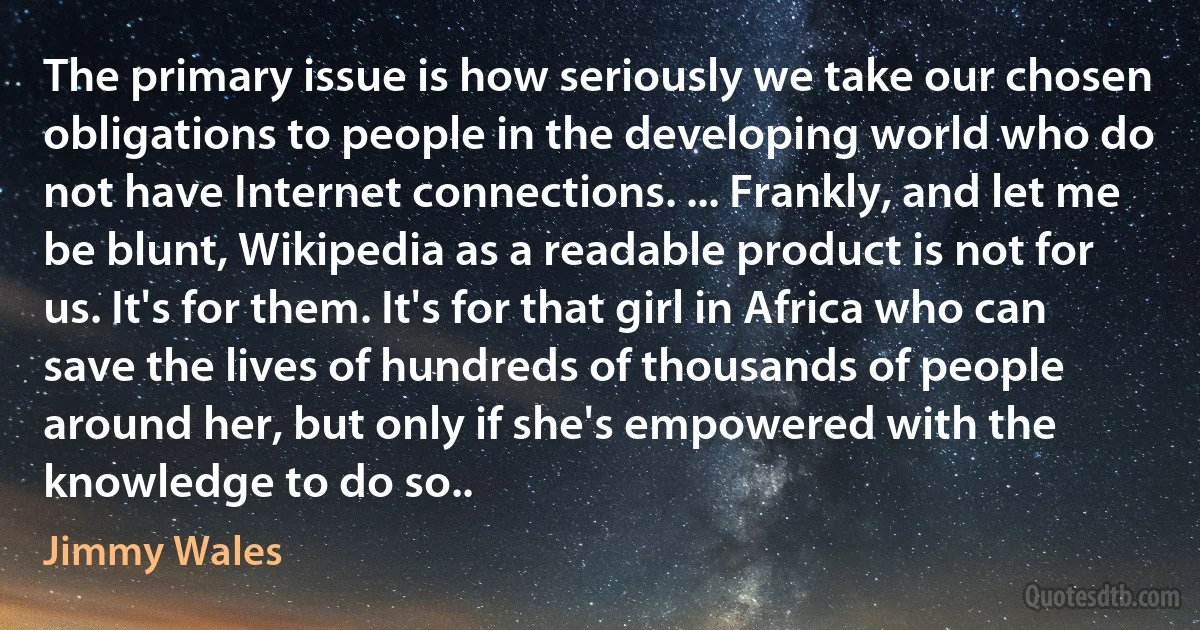 The primary issue is how seriously we take our chosen obligations to people in the developing world who do not have Internet connections. ... Frankly, and let me be blunt, Wikipedia as a readable product is not for us. It's for them. It's for that girl in Africa who can save the lives of hundreds of thousands of people around her, but only if she's empowered with the knowledge to do so.. (Jimmy Wales)