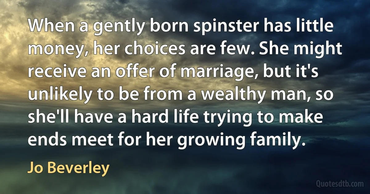 When a gently born spinster has little money, her choices are few. She might receive an offer of marriage, but it's unlikely to be from a wealthy man, so she'll have a hard life trying to make ends meet for her growing family. (Jo Beverley)