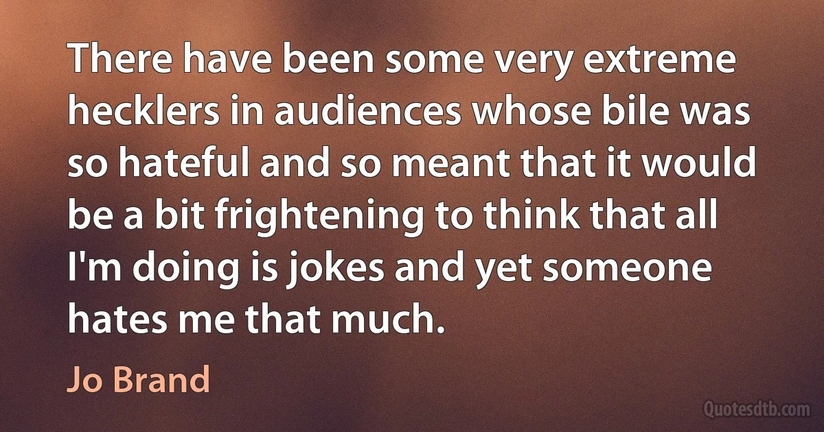 There have been some very extreme hecklers in audiences whose bile was so hateful and so meant that it would be a bit frightening to think that all I'm doing is jokes and yet someone hates me that much. (Jo Brand)