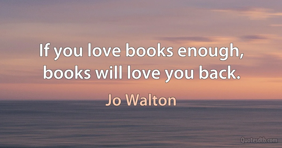 If you love books enough, books will love you back. (Jo Walton)