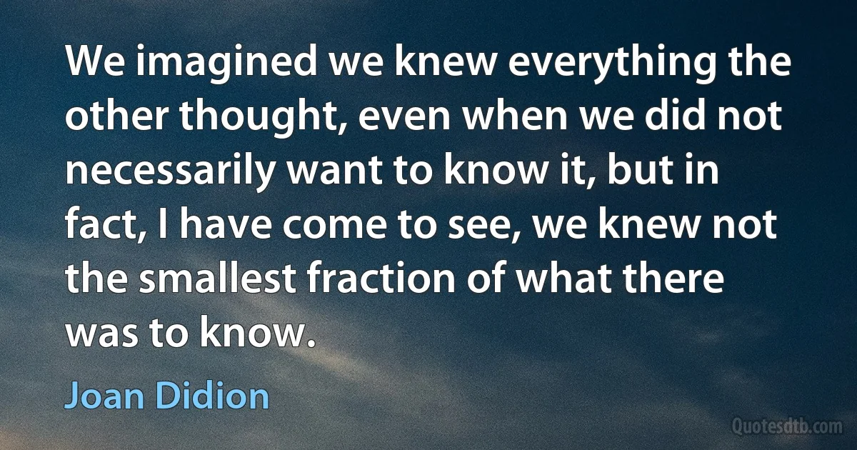 We imagined we knew everything the other thought, even when we did not necessarily want to know it, but in fact, I have come to see, we knew not the smallest fraction of what there was to know. (Joan Didion)