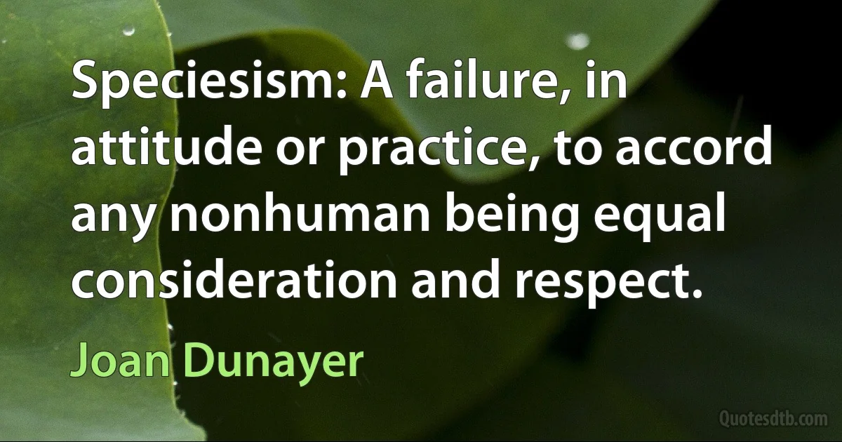 Speciesism: A failure, in attitude or practice, to accord any nonhuman being equal consideration and respect. (Joan Dunayer)