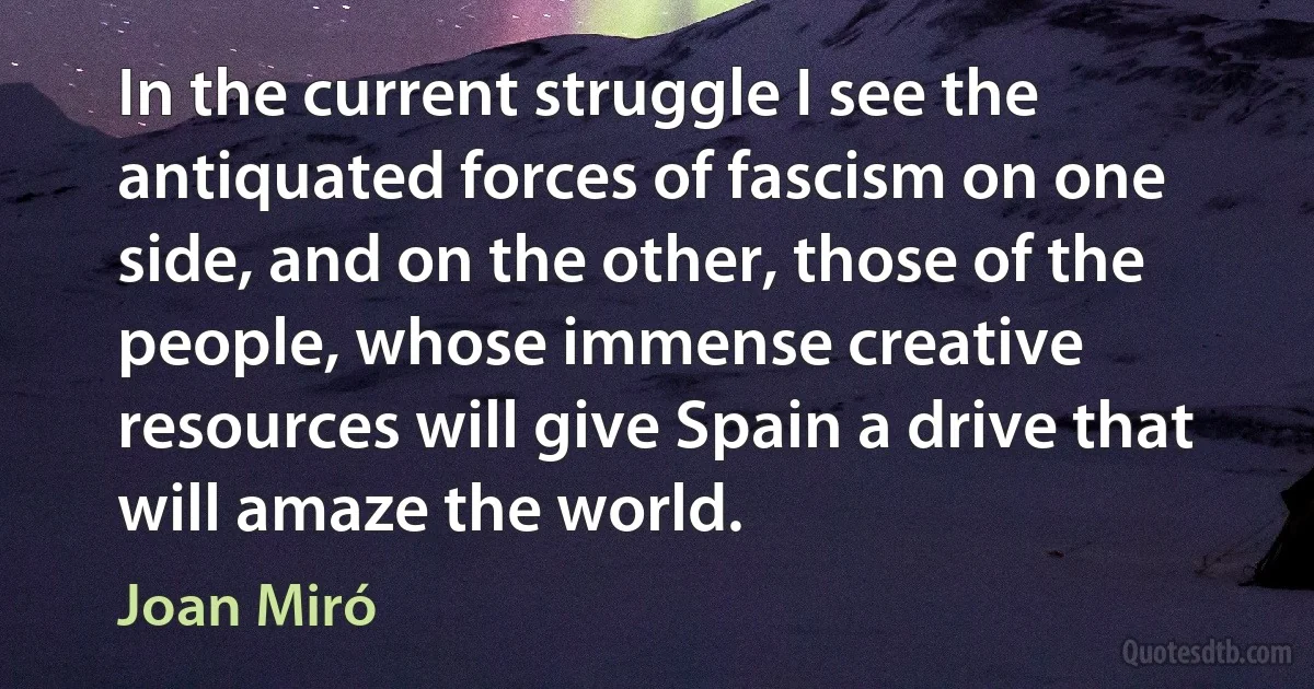 In the current struggle I see the antiquated forces of fascism on one side, and on the other, those of the people, whose immense creative resources will give Spain a drive that will amaze the world. (Joan Miró)