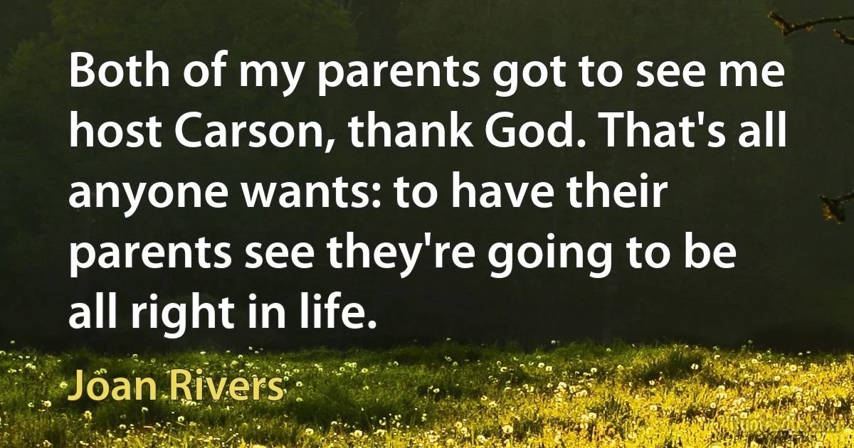 Both of my parents got to see me host Carson, thank God. That's all anyone wants: to have their parents see they're going to be all right in life. (Joan Rivers)