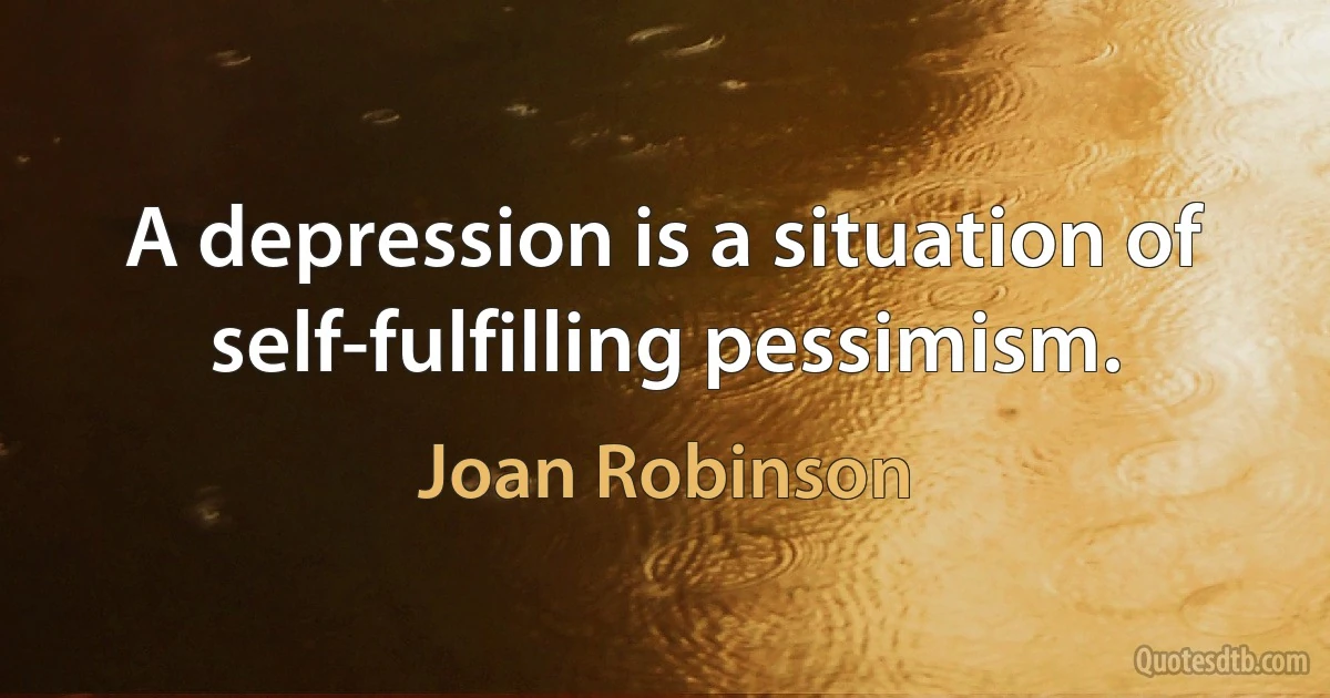 A depression is a situation of self-fulfilling pessimism. (Joan Robinson)