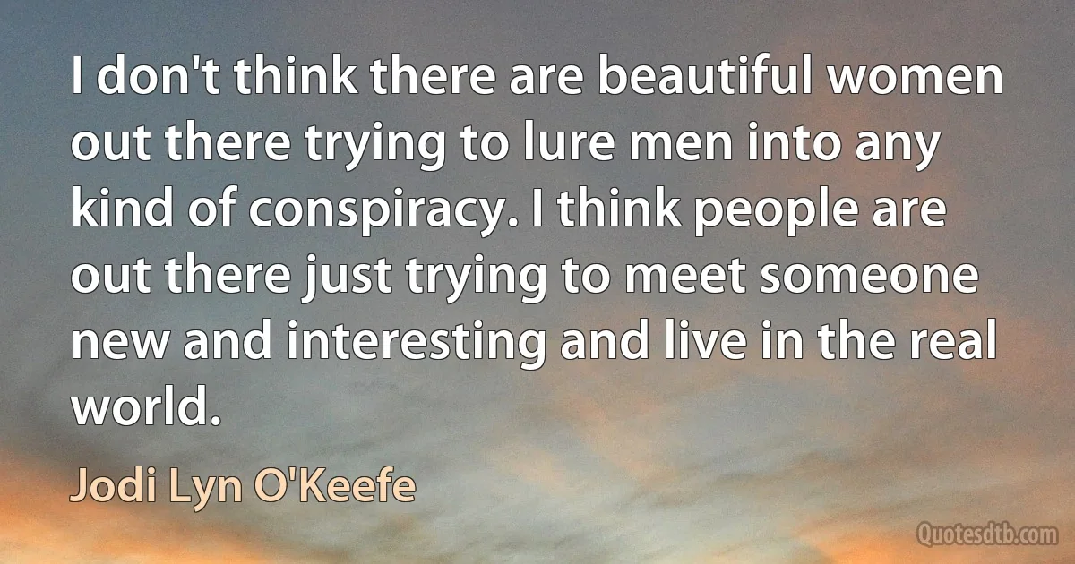 I don't think there are beautiful women out there trying to lure men into any kind of conspiracy. I think people are out there just trying to meet someone new and interesting and live in the real world. (Jodi Lyn O'Keefe)