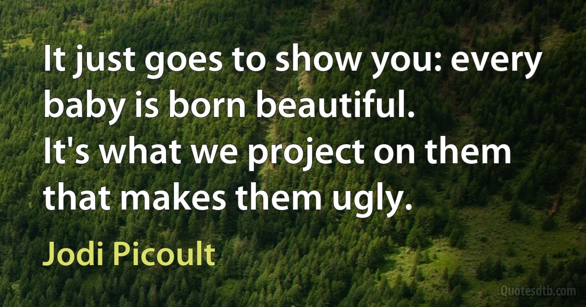 It just goes to show you: every baby is born beautiful.
It's what we project on them that makes them ugly. (Jodi Picoult)